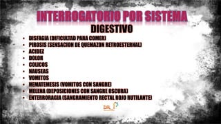 DIGESTIVO
• DISFAGIA (DIFICULTAD PARA COMER)
• PIROSIS (SENSACION DE QUEMAZON RETROESTERNAL)
• ACIDEZ
• DOLOR
• COLICOS
• NAUSEAS
• VOMITOS
• HEMATEMESIS (VOMITOS CON SANGRE)
• MELENA (DEPOSICIONES CON SANGRE OSCURA)
• ENTERRORAGIA (SANGRAMIENTO RECTAL ROJO RUTILANTE)
 