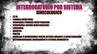 GINECOLOGICO
• F.U.M.
• FORMULA MENSTRUAL
• MENARQUIA (PRIMERA MENSTRUACION)
• MENOPAUSIA (ULTIMA MENSTRUACION)
• LEUCORREA
• ABORTOS
• PARTOS
• MENALGIA Ó DISMENORREA (DOLOR INTENSO DURANTE LA MENSTRUACION)
• METROMENORRAGIA (SANGRAMIENTO UTERINO ABUNDANTE)
 