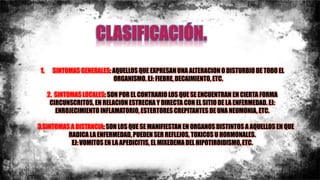 1. SINTOMAS GENERALES: AQUELLOS QUE EXPRESAN UNA ALTERACION O DISTURBIO DE TODO EL
ORGANISMO. EJ: FIEBRE, DECAIMIENTO, ETC.
2. SINTOMAS LOCALES: SON POR EL CONTRARIO LOS QUE SE ENCUENTRAN EN CIERTA FORMA
CIRCUNSCRITOS, EN RELACION ESTRECHA Y DIRECTA CON EL SITIO DE LA ENFERMEDAD. EJ:
ENROJECIMIENTO INFLAMATORIO, ESTERTORES CREPITANTES DE UNA NEUMONIA, ETC.
3.SINTOMAS A DISTANCIA: SON LOS QUE SE MANIFIESTAN EN ORGANOS DISTINTOS A AQUELLOS EN QUE
RADICA LA ENFERMEDAD, PUEDEN SER REFLEJOS, TOXICOS U HORMONALES.
EJ: VOMITOS EN LA APEDICITIS, EL MIXEDEMA DEL HIPOTIROIDISMO, ETC.
 