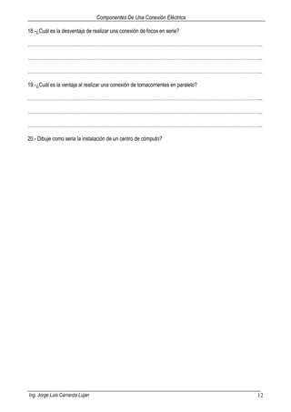 Componentes De Una Conexión Eléctrica
Ing. Jorge Luis Carranza Lujan 12
18.-¿Cuál es la desventaja de realizar una conexión de focos en serie?
………………………………………………………………………………………………………………………………...
………………………………………………………………………………………………………………………………...
………………………………………………………………………………………………………………………………...
19.-¿Cuál es la ventaja al realizar una conexión de tomacorrientes en paralelo?
………………………………………………………………………………………………………………………………...
………………………………………………………………………………………………………………………………...
………………………………………………………………………………………………………………………………...
20.- Dibuje como seria la instalación de un centro de cómputo?
 