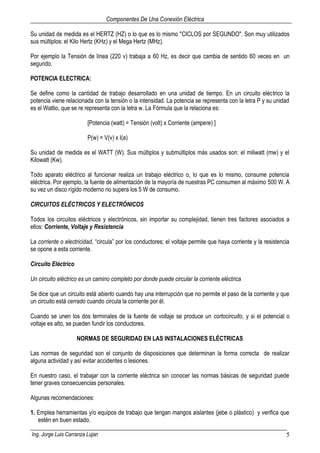 Componentes De Una Conexión Eléctrica
Ing. Jorge Luis Carranza Lujan 5
Su unidad de medida es el HERTZ (HZ) o lo que es lo mismo "CICLOS por SEGUNDO". Son muy utilizados
sus múltiplos: el Kilo Hertz (KHz) y el Mega Hertz (MHz).
Por ejemplo la Tensión de línea (220 v) trabaja a 60 Hz, es decir que cambia de sentido 60 veces en un
segundo.
POTENCIA ELECTRICA:
Se define como la cantidad de trabajo desarrollado en una unidad de tiempo. En un circuito eléctrico la
potencia viene relacionada con la tensión o la intensidad. La potencia se representa con la letra P y su unidad
es el Wattio, que se re representa con la letra w. La Fórmula que la relaciona es:
[Potencia (watt) = Tensión (volt) x Corriente (ampere) ]
P(w) = V(v) x I(a)
Su unidad de medida es el WATT (W). Sus múltiplos y submúltiplos más usados son: el miliwatt (mw) y el
Kilowatt (Kw).
Todo aparato eléctrico al funcionar realiza un trabajo eléctrico o, lo que es lo mismo, consume potencia
eléctrica. Por ejemplo, la fuente de alimentación de la mayoría de nuestras PC consumen al máximo 500 W. A
su vez un disco rígido moderno no supera los 5 W de consumo.
CIRCUITOS ELÉCTRICOS Y ELECTRÓNICOS
Todos los circuitos eléctricos y electrónicos, sin importar su complejidad, tienen tres factores asociados a
ellos: Corriente, Voltaje y Resistencia
La corriente o electricidad, “circula” por los conductores; el voltaje permite que haya corriente y la resistencia
se opone a esta corriente.
Circuito Eléctrico
Un circuito eléctrico es un camino completo por donde puede circular la corriente eléctrica
Se dice que un circuito está abierto cuando hay una interrupción que no permite el paso de la corriente y que
un circuito está cerrado cuando circula la corriente por él.
Cuando se unen los dos terminales de la fuente de voltaje se produce un cortocircuito, y si el potencial o
voltaje es alto, se pueden fundir los conductores.
NORMAS DE SEGURIDAD EN LAS INSTALACIONES ELÉCTRICAS
Las normas de seguridad son el conjunto de disposiciones que determinan la forma correcta de realizar
alguna actividad y así evitar accidentes o lesiones.
En nuestro caso, el trabajar con la corriente eléctrica sin conocer las normas básicas de seguridad puede
tener graves consecuencias personales.
Algunas recomendaciones:
1. Emplea herramientas y/o equipos de trabajo que tengan mangos aislantes (jebe o plástico) y verifica que
estén en buen estado.
 