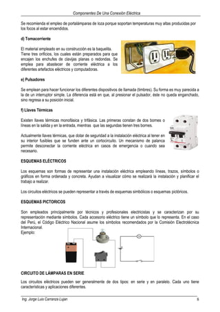 Componentes De Una Conexión Eléctrica
Ing. Jorge Luis Carranza Lujan 8
Se recomienda el empleo de portalámparas de loza porque soportan temperaturas muy altas producidas por
los focos al estar encendidos.
d) Tomacorriente
El material empleado en su construcción es la baquelita.
Tiene tres orificios, los cuales están preparados para que
encajen los enchufes de clavijas planas o redondas. Se
emplea para abastecer de corriente eléctrica a los
diferentes artefactos eléctricos y computadoras.
e) Pulsadores
Se emplean para hacer funcionar los diferentes dispositivos de llamada (timbres). Su forma es muy parecida a
la de un interruptor simple. La diferencia está en que, al presionar el pulsador, éste no queda enganchado,
sino regresa a su posición inicial.
f) Llaves Térmicas
Existen llaves térmicas monofásica y trifásica. Las primeras constan de dos bornes o
líneas en la salida y en la entrada, mientras que las segundas tienen tres bornes.
Actualmente llaves térmicas, que dotar de seguridad a la instalación eléctrica al tener en
su interior fusibles que se funden ante un cortocircuito. Un mecanismo de palanca
permite desconectar la corriente eléctrica en casos de emergencia o cuando sea
necesario.
ESQUEMAS ELÉCTRICOS
Los esquemas son formas de representar una instalación eléctrica empleando líneas, trazos, símbolos o
gráficos en forma ordenada y concreta. Ayudan a visualizar cómo se realizará la instalación y planificar el
trabajo a realizar.
Los circuitos eléctricos se pueden representar a través de esquemas simbólicos o esquemas pictóricos.
ESQUEMAS PICTORICOS
Son empleados principalmente por técnicos y profesionales electricistas y se caracterizan por su
representación mediante símbolos. Cada accesorio eléctrico tiene un símbolo que lo representa. En el caso
del Perú, el Código Eléctrico Nacional asume los símbolos recomendados por la Comisión Electrotécnica
Internacional.
Ejemplo:
CIRCUITO DE LÁMPARAS EN SERIE
Los circuitos eléctricos pueden ser generalmente de dos tipos: en serie y en paralelo. Cada uno tiene
características y aplicaciones diferentes.
 