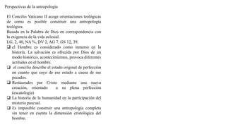 Perspectivas de la antropología
El Concilio Vaticano II acoge orientaciones teológicas
de como es posible constituir una antropología
teológica.
Basada en la Palabra de Dios en correspondencia con
la exigencia de la vida eclesial.
LG, 2, 40, NA %, DV 2, AG 7. GS 12, 39.
 el Hombre es considerado como inmerso en la
historia. La salvación es ofrecida por Dios de un
modo histórico, acontecimientos, provoca diferentes
actitudes en el hombre.
 el concilio describe el estado original de perfección
en cuanto que cayo de ese estado a causa de sus
pecados.
 Restaurados por Cristo mediante una nueva
creación, orientado a su plena perfección
(escatología)
 La historia de la humanidad en la participación del
misterio pascual.
 Es imposible construir una antropología completa
sin tener en cuenta la dimensión cristológica del
hombre.
 