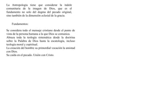 La Antropología tiene que considerar la índole
comunitaria de la imagen de Dios, que es el
fundamento no solo del dogma del pecado original,
sino también de la dimensión eclesial de la gracia.
Fundamentos:
Se considera todo el mensaje cristiano desde el punto de
vista de la persona humana a la que Dios se comunica.
Abraza toda la teología sistemática desde la doctrina
sobre la Palabra de Dios hasta la escatología, incluso
teología moral y espiritual.
La creación del hombre su primordial vocación la amistad
con Dios.
Su caída en el pecado. Unión con Cristo.
 