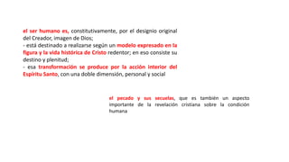 el ser humano es, constitutivamente, por el designio original
del Creador, imagen de Dios;
- está destinado a realizarse según un modelo expresado en la
figura y la vida histórica de Cristo redentor; en eso consiste su
destino y plenitud;
- esa transformación se produce por la acción interior del
Espíritu Santo, con una doble dimensión, personal y social
el pecado y sus secuelas, que es también un aspecto
importante de la revelación cristiana sobre la condición
humana
 