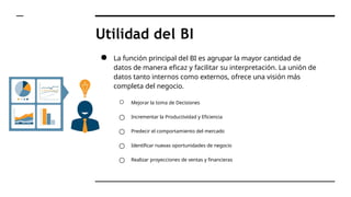 Utilidad del BI
● La función principal del BI es agrupar la mayor cantidad de
datos de manera eficaz y facilitar su interpretación. La unión de
datos tanto internos como externos, ofrece una visión más
completa del negocio.
○ Mejorar la toma de Decisiones
○ Incrementar la Productividad y Eficiencia
○ Predecir el comportamiento del mercado
○ Identificar nuevas oportunidades de negocio
○ Realizar proyecciones de ventas y financieras
 