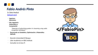 Fabio Andrés Pinto
Sr. Data Analyst
fabiopin.tech
• Ingeniero
Electrónico
• Msc Ingeniería
Matemática y
Computación
“Detection of advertising pattern in streaming using audio
recognition techniques”
• Doctorando en Estadística, Optimización y Matemática
Aplicada
- Docente Universidad El Bosque
- Líder Académico en BDG Institute
- Consultor en el área TI
 