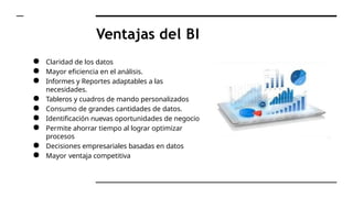 Ventajas del BI
● Claridad de los datos
● Mayor eficiencia en el análisis.
● Informes y Reportes adaptables a las
necesidades.
● Tableros y cuadros de mando personalizados
● Consumo de grandes cantidades de datos.
● Identificación nuevas oportunidades de negocio
● Permite ahorrar tiempo al lograr optimizar
procesos
● Decisiones empresariales basadas en datos
● Mayor ventaja competitiva
 