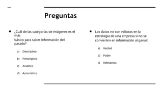 Preguntas
● ¿Cuál de las categorías de imágenes es el
más
básico para saber información del
pasado?
a) Descriptivo
b) Prescriptivo
c) Analítico
d) Automático
● Los datos no son valiosos en la
estrategia de una empresa si no se
convierten en información al ganar:
a) Verdad
b) Poder
c) Relevancia
 