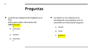 Preguntas
● ¿Cuál de las categorías de imágenes es el
más
básico para saber información del
pasado?
a) Descriptiv
o
b) Prescriptiv
o
c) Analítico
d) Automátic
o
● Los datos no son valiosos en la
estrategia de una empresa si no se
convierten en información al ganar:
a) Verdad
b) Poder
c) Relevanci
a
 