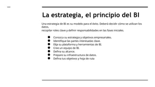 La estrategia, el principio del BI
Una estrategia de BI es su modelo para el éxito. Deberá decidir cómo se utilizan los
datos,
recopilar roles clave y definir responsabilidades en las fases iniciales.
● Conozca su estrategia y objetivos empresariales.
● Identifique las partes interesadas clave.
● Elija su plataforma y herramientas de BI.
● Cree un equipo de BI.
● Defina su alcance.
● Prepare su infraestructura de datos.
● Defina tus objetivos y hoja de ruta
 
