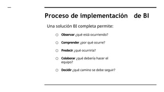 Proceso de implementación de BI
Una solución BI completa permite:
○ Observar ¿qué está ocurriendo?
○ Comprender ¿por qué ocurre?
○ Predecir ¿qué ocurriría?
○ Colaborar ¿qué debería hacer el
equipo?
○ Decidir ¿qué camino se debe seguir?
 