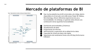 Mercado de plataformas de BI
● Hay muchas plataformas de BI comerciales y de código abierto
disponibles en el mercado como Qlik sense, Power BI, Tableau,
MicroStartegy, ofrecen diferentes experiencias de uso y
funcionalidades. Sin embargo, en general, todas ofrecen una
combinación de las siguientes funcionalidades:
● Dashboards personalizables y Dinámicos
● Visualizaciones de datos
● Programación de informes
● Administración y supervisión de la calidad de los datos
● Capacidad de minería de datos más rápida
● Seguimiento del rendimiento frente a los KPI (Key Performance
Indicator)
 