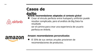 Casos de
éxito
Airbnb: recomendaciones adaptadas al contexto global
● Crear el vínculo perfecto entre huésped y anfitrión puede
resultar complicado, pero el análisis de Big Data ha
resultado
ser el camino para crear una experiencia de usuario
perfecta en Airbnb.
Amazon: recomendaciones personalizadas
● El 35% de sus ventas anuales provienen de
recomendaciones de productos.
 