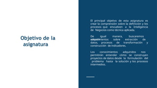 Objetivo de la
asignatura
El principal objetivo de esta asignatura es
crear la comprensión sobre la definición y los
procesos que envuelven a la Inteligencia
de Negocios como técnica aplicada.
De igual manera, buscaremos
adquirir
conocimientos sobre extracción de
datos, procesos de transformación y
construcción de indicadores.
Los conocimientos adquiridos nos
permitirán entender cómo se construyen
proyectos de datos desde la formulación del
problema hasta la solución y los procesos
intermedios.
 