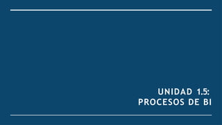 UNIDAD 1.5:
PROCESOS DE BI
 