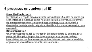 6 procesos envuelven al BI
Recopilación de datos
Identifique y recopile datos relevantes de múltiples fuentes de datos, ya
sean internas o externas, como hojas de cálculo, archivos, plataformas
de almacenamiento en la nube y bases de datos. Esto te ayudará a
desarrollar un objetivo de negocio e identificar los datos necesarios para
alcanzarlo.
Data preparation
Una vez recopilados, los datos deben prepararse para su análisis. Esta
parte del BI implica limpiar los datos y asegurarse de que no haya
inconsistencias, duplicados o errores. Los datos no estructurados deben
organizarse y transformarse antes de su análisis.
 