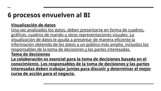 6 procesos envuelven al BI
Visualización de datos
Una vez analizados los datos, deben presentarse en forma de cuadros,
gráficos, cuadros de mando u otras representaciones visuales. La
visualización de datos le ayuda a presentar de manera eficiente la
información obtenida de los datos a un público más amplio, incluidos los
responsables de la toma de decisiones y las partes interesadas.
Toma de decisiones
La colaboración es esencial para la toma de decisiones basada en el
conocimiento. Los responsables de la toma de decisiones y las partes
interesadas deben trabajar juntos para discutir y determinar el mejor
curso de acción para el negocio.
 