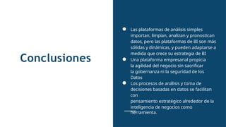 Conclusiones
● Las plataformas de análisis simples
importan, limpian, analizan y pronostican
datos, pero las plataformas de BI son más
sólidas y dinámicas, y pueden adaptarse a
medida que crece su estrategia de BI
● Una plataforma empresarial propicia
la agilidad del negocio sin sacrificar
la gobernanza ni la seguridad de los
Datos
● Los procesos de análisis y toma de
decisiones basadas en datos se facilitan
con
pensamiento estratégico alrededor de la
inteligencia de negocios como
herramienta.
 