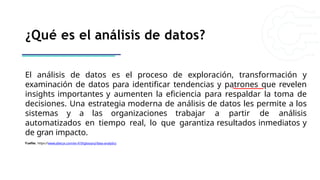 ¿Qué es el análisis de datos?
El análisis de datos es el proceso de exploración, transformación y
examinación de datos para identificar tendencias y patrones que revelen
insights importantes y aumenten la eficiencia para respaldar la toma de
decisiones. Una estrategia moderna de análisis de datos les permite a los
sistemas y a las organizaciones trabajar a partir de análisis
automatizados en tiempo real, lo que garantiza resultados inmediatos y
de gran impacto.
Fuefite: https://www.alteryx.com/es-419/glossary/data-analytics
 