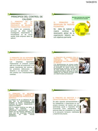 14/04/2015
7
PRINCIPIOS DEL CONTROL DE
CALIDAD
1) PRINCIPIO DE LA
CONSTANCIA EN EL
PROPOSITO DE MEJORAR
PRODUCTOS Y SERVICIOS:
La mejora en productos y
servicios se debe realizar
investigando, desarrolando e
innovándose es de nunca
acabar (toda empresa debe de
aplicar)
MEJORA CONTINUA DEL SISTEMA
DE GESTION DE CALIDAD
Responsabilidad
gerencial
Medición,
análisis
y mejora
Gestión de
recursos
Desarrollo
de producto
Producto
2) PRINCIPIO DE
ADOPCION DE NUEVAS
FILOSOFIAS:
Se debe de realizar la
mejora continua del
desempeño global de la
organización debería ser
con objetivos permante
3) PRINCIPIO DE NO DEPENDER
MAS DE LA INPECCION MASIVA:
Las empresas típicamente
inspeccionan un producto cuando
sale de la línea de producción o en
etapas importantes del caminos y
los productos defectuosos se
desecha o se reprocesan. Una y
otra practica son innecesariamente
costosas.
4) PRINCIPIO DE ACABAR CON LA
PRACTICA DE ADJUDICAR
CONTRATOS DE COMPRA
BASANDOSE EXCLUSIVAMENTE EN
EL PRECIO:
Los departamentos de compra suelen
funcionar siguiendo la orden de buscar
al proveedor de menor precio, esto
frecuentemente conduce a provisiones
de mala calidad en lugar de ello, los
compradores deben de buscar la mejor
calidad en una relación de largo plazo
con determinados proveedores”
5) PRINCIPIO DE MEJORAR
CONTINUAMENTE Y SIEMPRE EN
LOS SISTEMAS DE PRODUCCION Y
SERVICIO:
La mejora no es un esfuerzo de una
sola vez, la administración esta
obligada a buscar constantemente
maneras de reducir desperdicios y
mejorar la calidad.
Con la mejora continua se debe de
mejorar los sistemas , pues
difícilmente alcanzaremos nuevas
metas con los mismos métodos, esto
hace que las empresas realmente
destaquen en este mundo
globalizado.
6) PRINCIPIO DE INSTITUIR A LA
CAPACITACION EN EL TRABAJO
Se debe capacitar permanentemente a
los trabajadores y supervisores en sus
propios procesos, de manera que ese
aprendizaje ayude a mejorarlos tanto
incremental como radicalmente, el
personal debe ser competente con base
en la educación, formación, habilidades
y experiencias propias.
 
