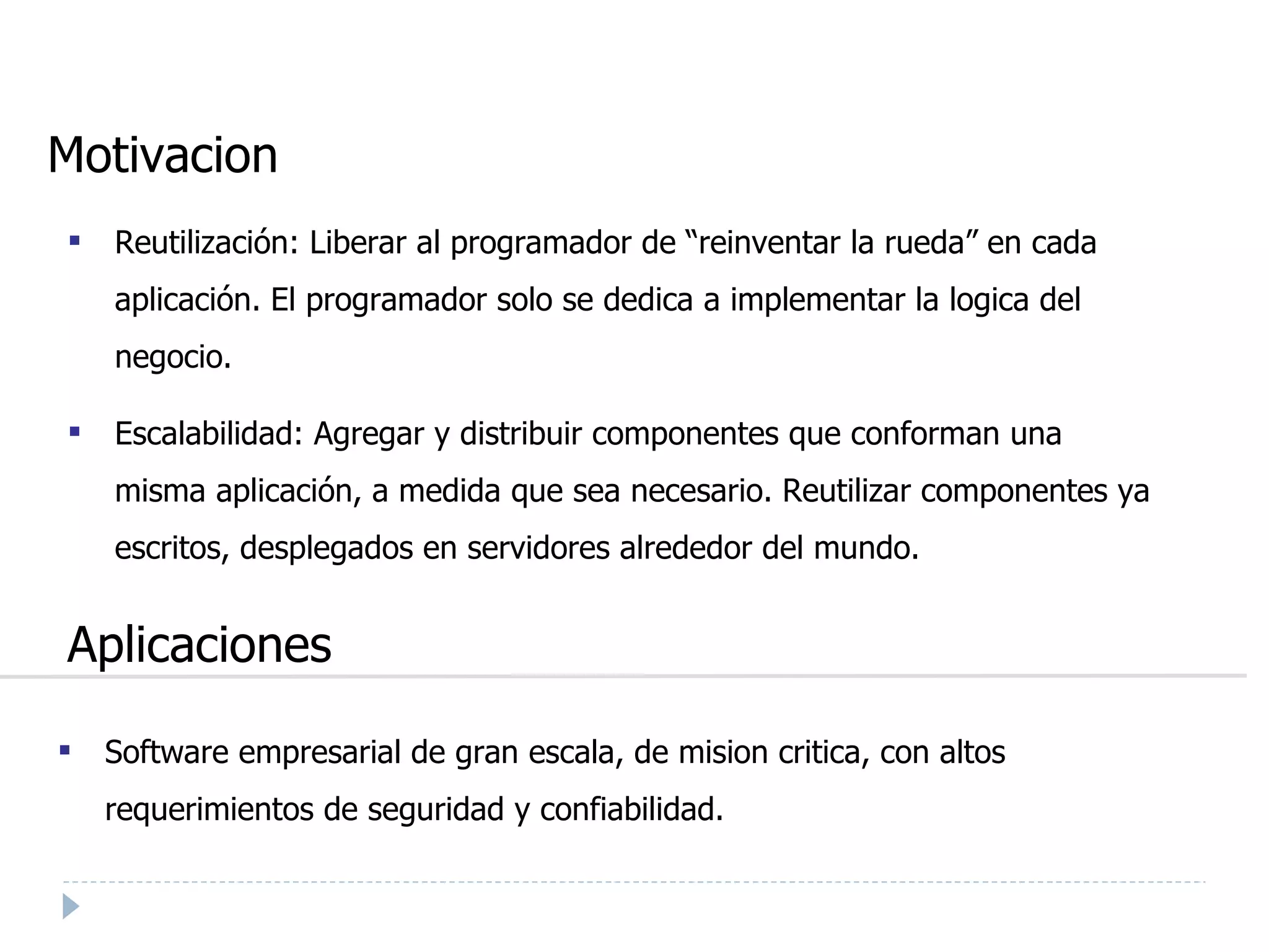 Motivacion Reutilización: Liberar al programador de “reinventar la rueda” en cada aplicación. El programador solo se dedica a implementar la logica del negocio. Escalabilidad: Agregar y distribuir componentes que conforman una misma aplicación, a medida que sea necesario. Reutilizar componentes ya escritos, desplegados en servidores alrededor del mundo. Aplicaciones Software empresarial de gran escala, de mision critica, con altos requerimientos de seguridad y confiabilidad. 
