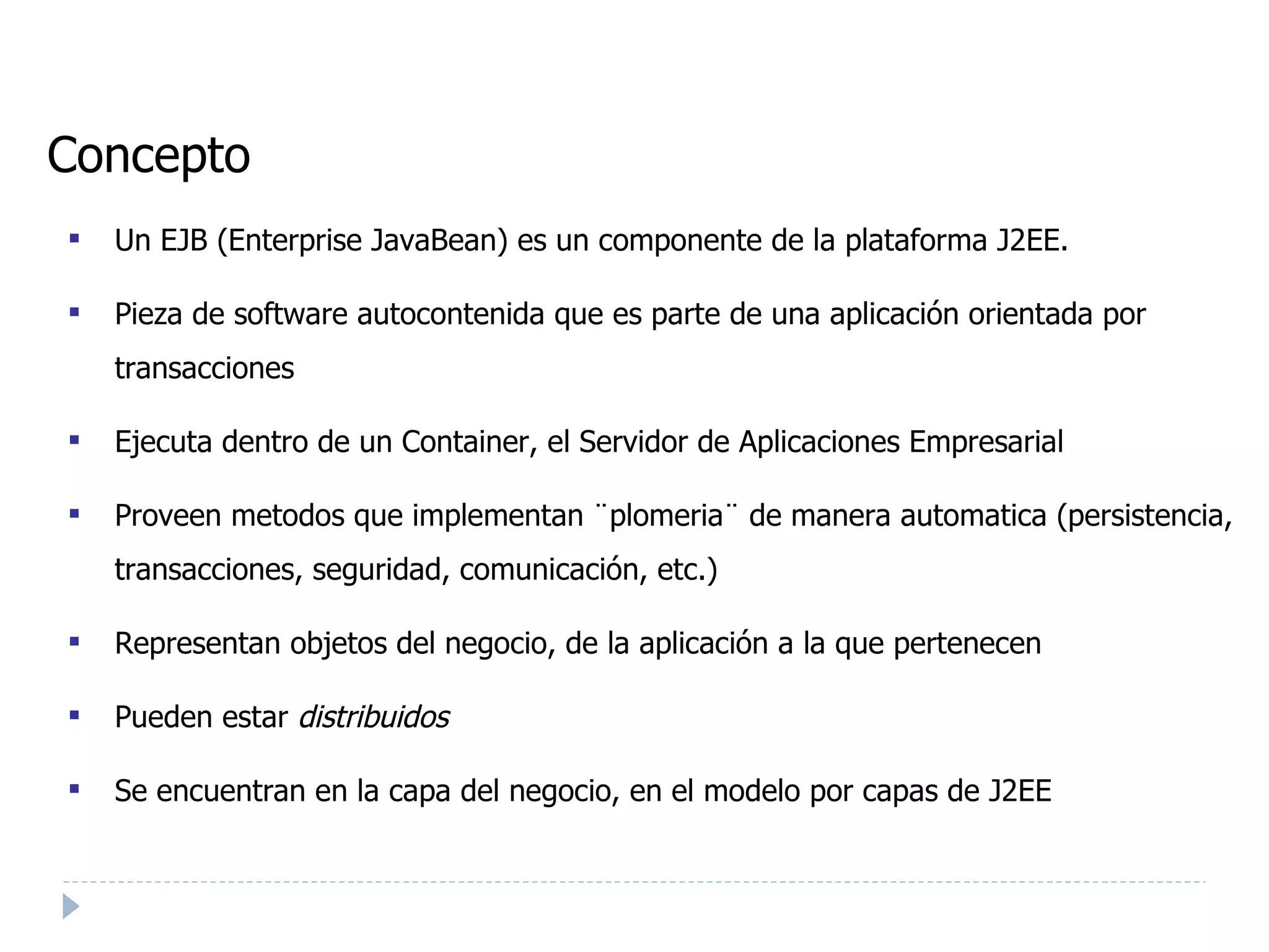 Concepto Un EJB (Enterprise JavaBean) es un componente de la plataforma J2EE. Pieza de software autocontenida que es parte de una aplicación orientada por transacciones Ejecuta dentro de un Container, el Servidor de Aplicaciones Empresarial Proveen metodos que implementan ¨plomeria¨ de manera automatica (persistencia, transacciones, seguridad, comunicación, etc.) ‏ Representan objetos del negocio, de la aplicación a la que pertenecen Pueden estar  distribuidos Se encuentran en la capa del negocio, en el modelo por capas de J2EE 