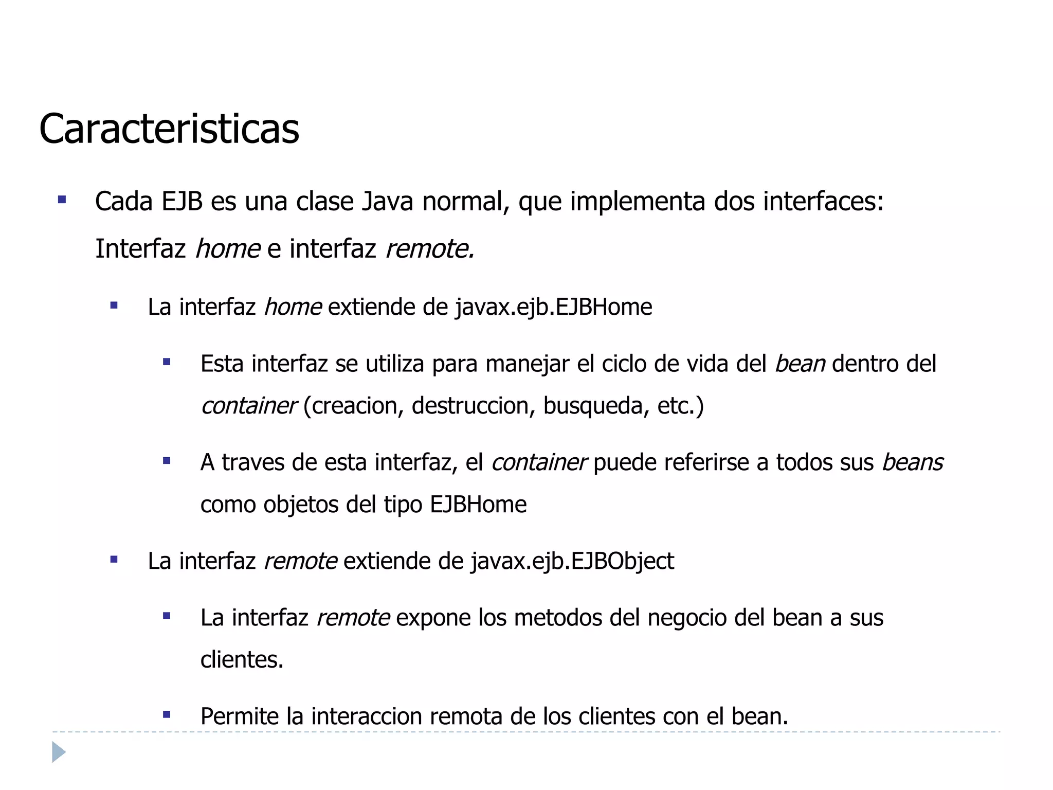 Caracteristicas Cada EJB es una clase Java normal, que implementa dos interfaces: Interfaz  home  e interfaz  remote. La interfaz  home  extiende de javax.ejb.EJBHome Esta interfaz se utiliza para manejar el ciclo de vida del  bean  dentro del  container  (creacion, destruccion, busqueda, etc.) ‏ A traves de esta interfaz, el  container  puede referirse a todos sus  beans  como objetos del tipo EJBHome La interfaz  remote  extiende de javax.ejb.EJBObject La interfaz  remote  expone los metodos del negocio del bean a sus clientes. Permite la interaccion remota de los clientes con el bean. 