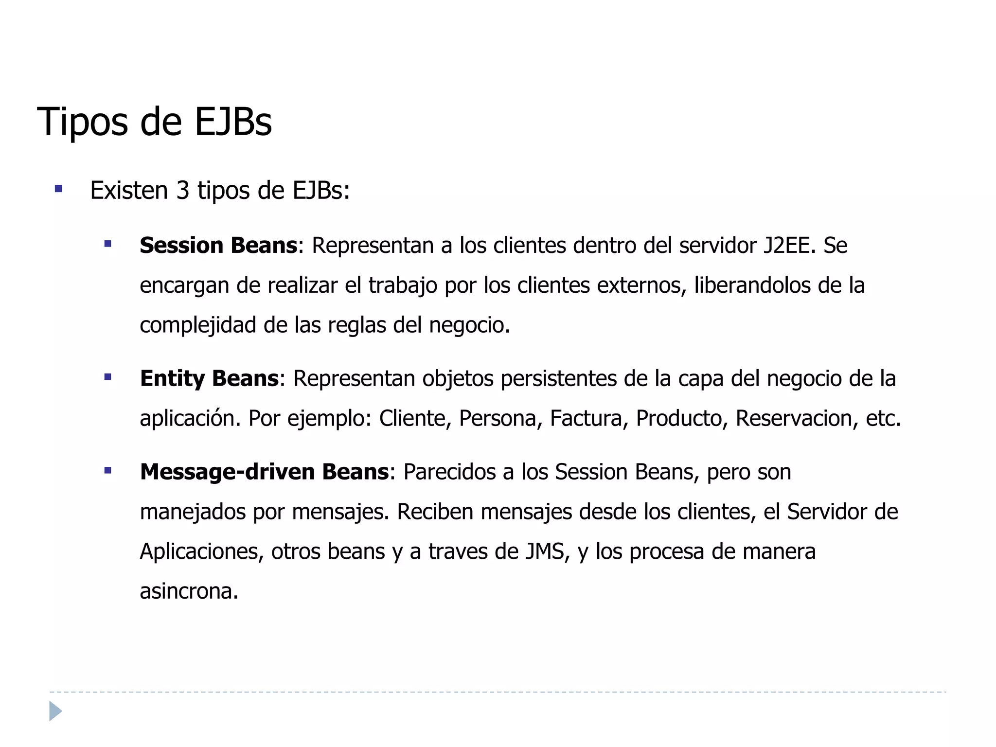 Tipos de EJBs Existen 3 tipos de EJBs: Session Beans : Representan a los clientes dentro del servidor J2EE. Se encargan de realizar el trabajo por los clientes externos, liberandolos de la complejidad de las reglas del negocio. Entity Beans : Representan objetos persistentes de la capa del negocio de la aplicación. Por ejemplo: Cliente, Persona, Factura, Producto, Reservacion, etc.  Message-driven Beans : Parecidos a los Session Beans, pero son manejados por mensajes. Reciben mensajes desde los clientes, el Servidor de Aplicaciones, otros beans y a traves de JMS, y los procesa de manera asincrona. 