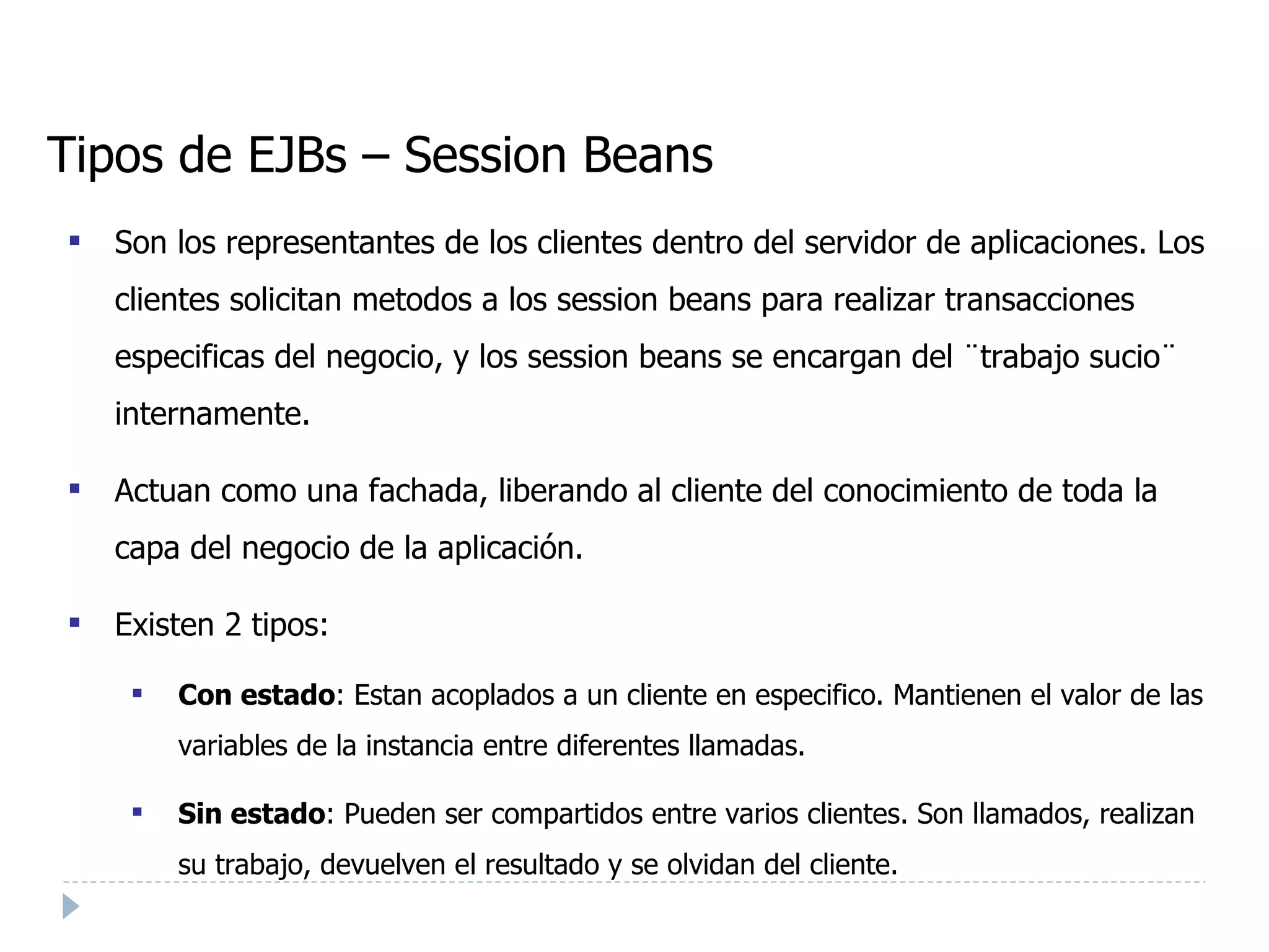 Tipos de EJBs – Session Beans Son los representantes de los clientes dentro del servidor de aplicaciones. Los clientes solicitan metodos a los session beans para realizar transacciones especificas del negocio, y los session beans se encargan del ¨trabajo sucio¨ internamente. Actuan como una fachada, liberando al cliente del conocimiento de toda la capa del negocio de la aplicación. Existen 2 tipos: Con estado : Estan acoplados a un cliente en especifico. Mantienen el valor de las variables de la instancia entre diferentes llamadas. Sin estado : Pueden ser compartidos entre varios clientes. Son llamados, realizan su trabajo, devuelven el resultado y se olvidan del cliente. 