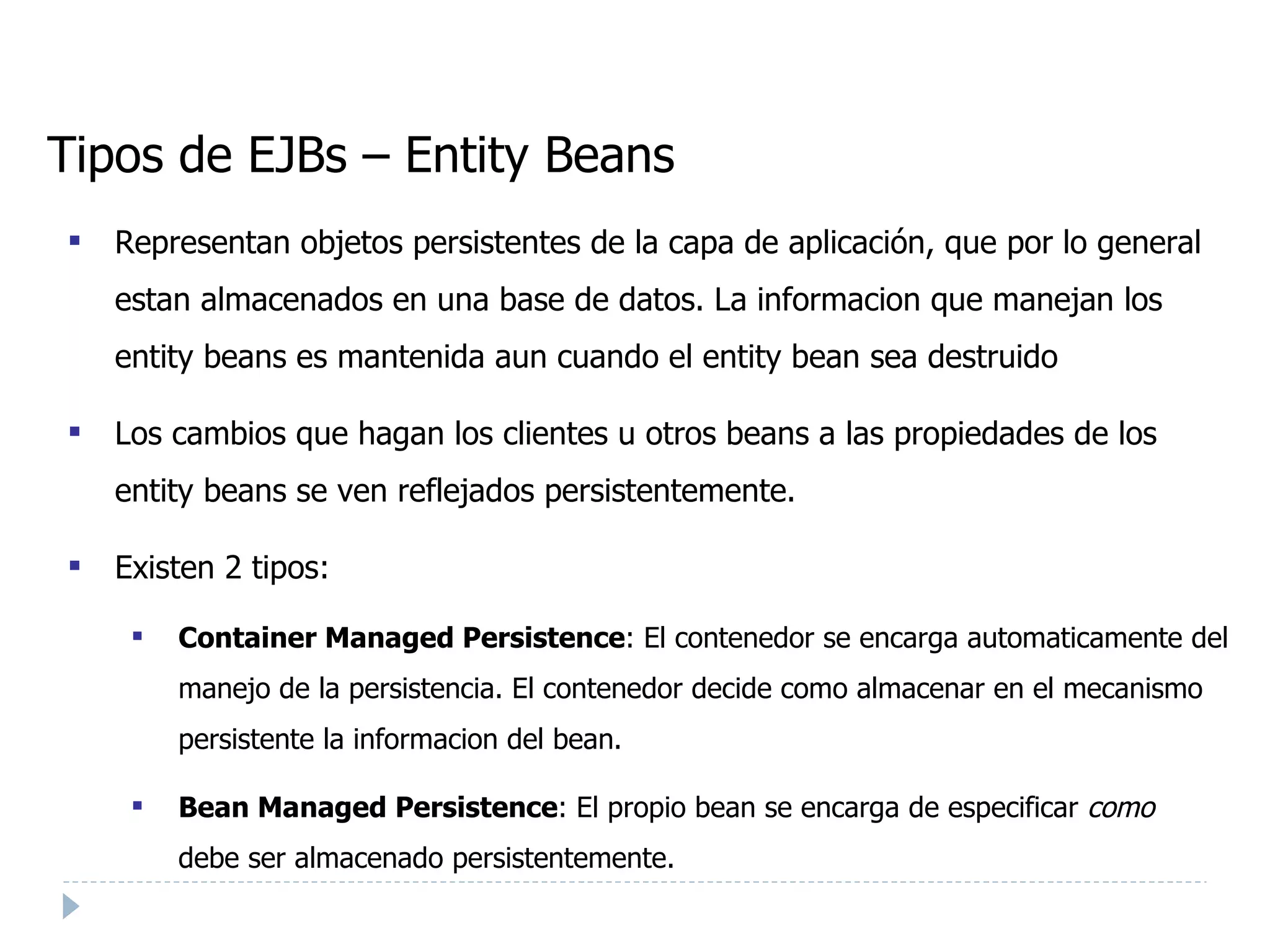 Tipos de EJBs – Entity Beans Representan objetos persistentes de la capa de aplicación, que por lo general estan almacenados en una base de datos. La informacion que manejan los entity beans es mantenida aun cuando el entity bean sea destruido Los cambios que hagan los clientes u otros beans a las propiedades de los entity beans se ven reflejados persistentemente. Existen 2 tipos: Container Managed Persistence : El contenedor se encarga automaticamente del manejo de la persistencia. El contenedor decide como almacenar en el mecanismo persistente la informacion del bean. Bean Managed Persistence : El propio bean se encarga de especificar  como   debe ser almacenado persistentemente.  