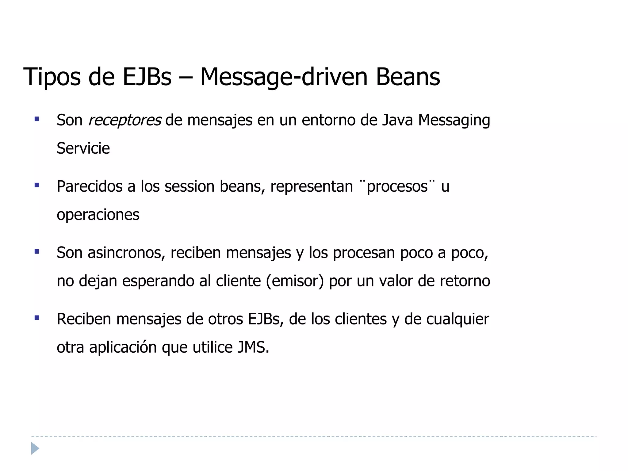 Tipos de EJBs – Message-driven Beans Son  receptores  de mensajes en un entorno de Java Messaging Servicie Parecidos a los session beans, representan ¨procesos¨ u operaciones Son asincronos, reciben mensajes y los procesan poco a poco, no dejan esperando al cliente (emisor) por un valor de retorno Reciben mensajes de otros EJBs, de los clientes y de cualquier otra aplicación que utilice JMS. 