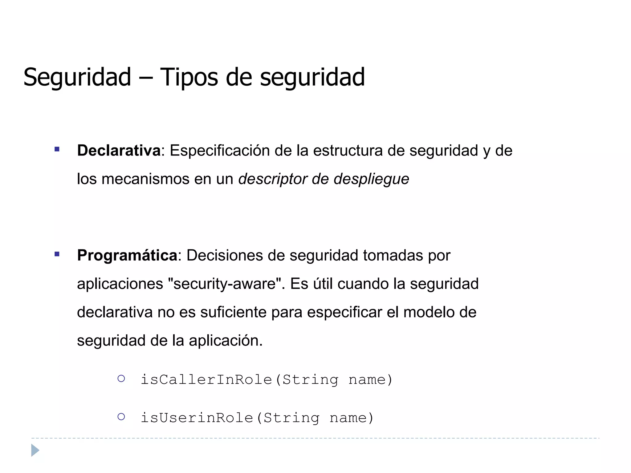 Seguridad – Tipos de seguridad Declarativa : Especificación de la estructura de seguridad y de los mecanismos en un  descriptor de despliegue   Programática : Decisiones de seguridad tomadas por aplicaciones "security-aware". Es útil cuando la seguridad declarativa no es suficiente para especificar el modelo de seguridad de la aplicación. isCallerInRole(String name) ‏ isUserinRole(String name)  