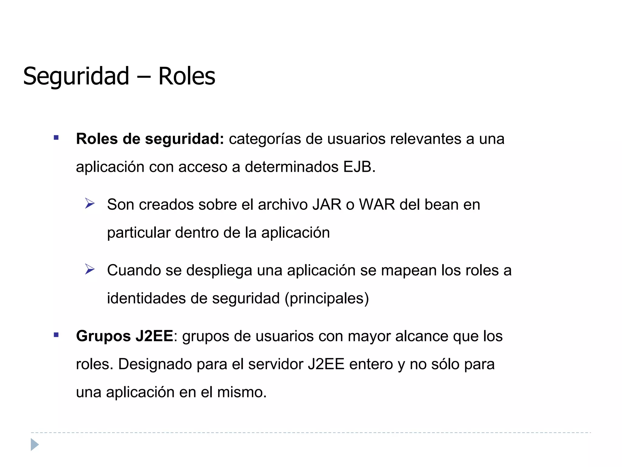 Seguridad – Roles Roles de seguridad:  categorías de usuarios relevantes a una aplicación con acceso a determinados EJB. Son creados sobre el archivo JAR o WAR del bean en particular dentro de la aplicación Cuando se despliega una aplicación se mapean los roles a identidades de seguridad (principales) ‏ Grupos J2EE : grupos de usuarios con mayor alcance que los roles. Designado para el servidor J2EE entero y no sólo para una aplicación en el mismo. 