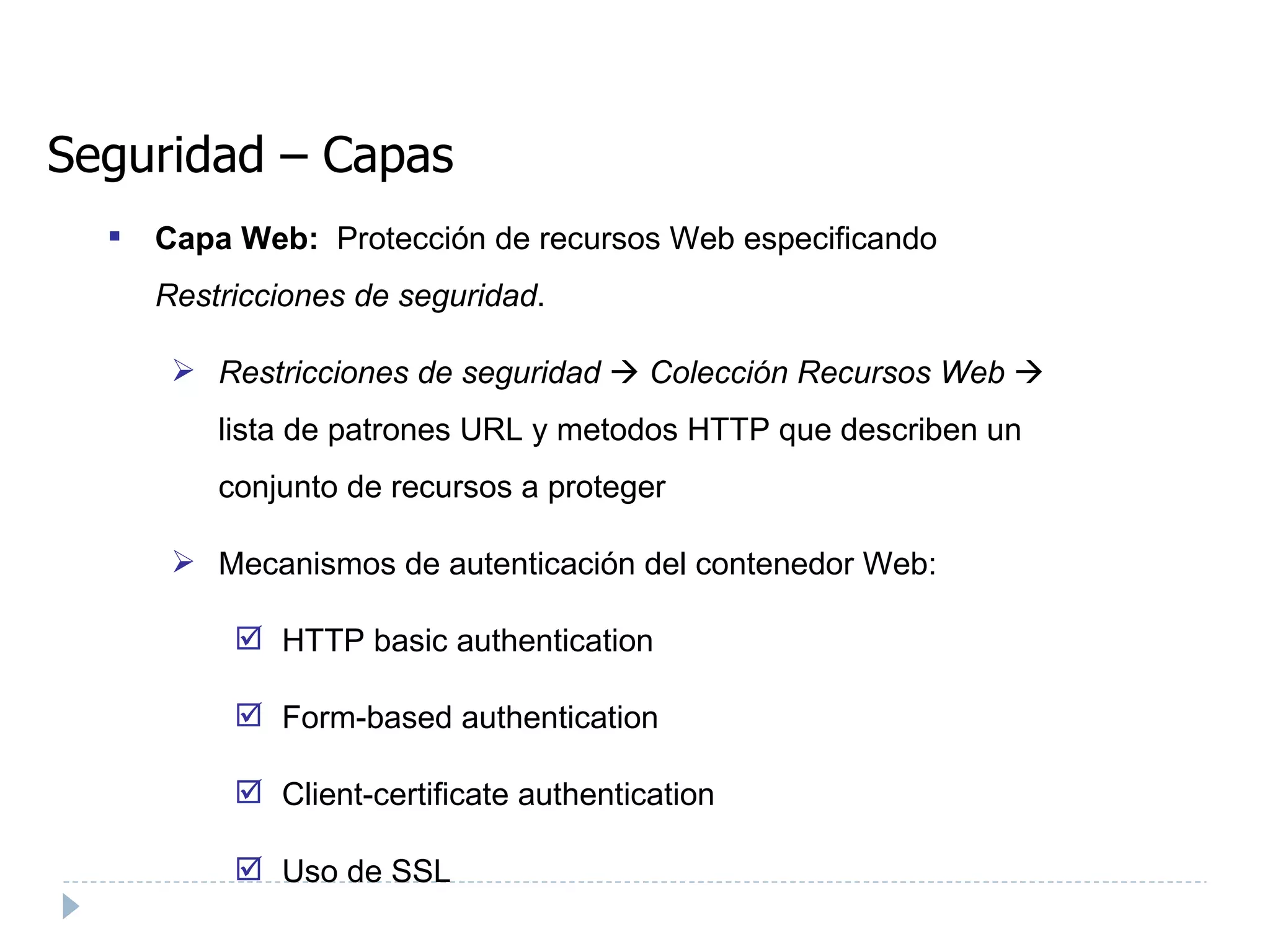 Seguridad – Capas Capa Web:  Protección de recursos Web especificando  Restricciones de seguridad . Restricciones de seguridad      Colección Recursos Web     lista de patrones URL y metodos HTTP que describen un conjunto de recursos a proteger Mecanismos de autenticación del contenedor Web:  HTTP basic authentication  Form-based authentication  Client-certificate authentication  Uso de SSL 