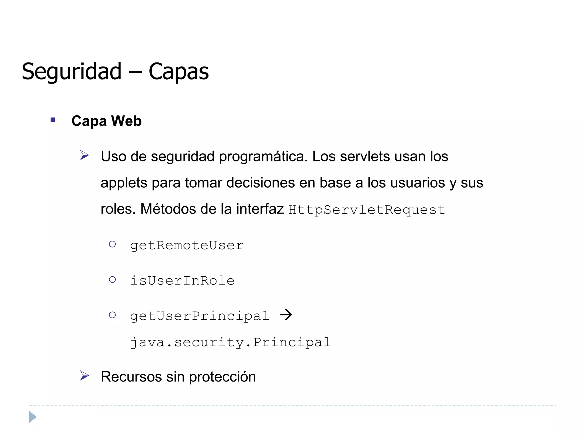 Seguridad – Capas Capa Web Uso de seguridad programática. Los servlets usan los applets para tomar decisiones en base a los usuarios y sus roles. Métodos de la interfaz  HttpServletRequest  getRemoteUser  isUserInRole  getUserPrincipal       java.security.Principal Recursos sin protección 