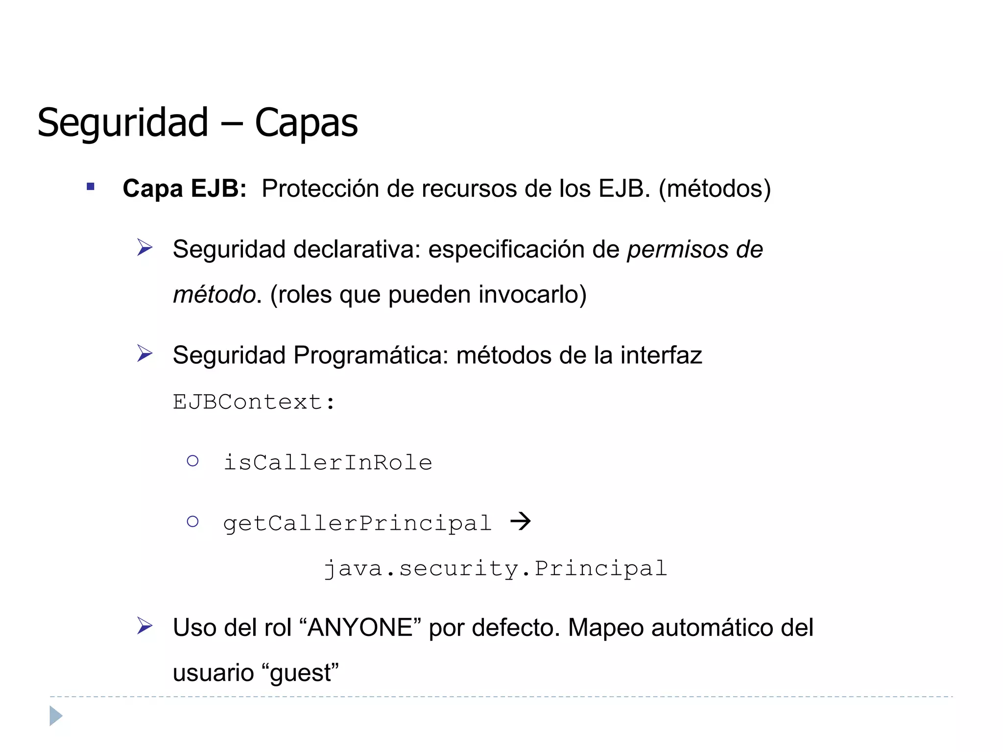 Seguridad – Capas Capa EJB:  Protección de recursos de los EJB. (métodos) ‏ Seguridad declarativa: especificación de  permisos de método . (roles que pueden invocarlo)  Seguridad Programática: métodos de la interfaz  EJBContext: isCallerInRole  getCallerPrincipal       java.security.Principal Uso del rol “ANYONE” por defecto. Mapeo automático del usuario “guest” 