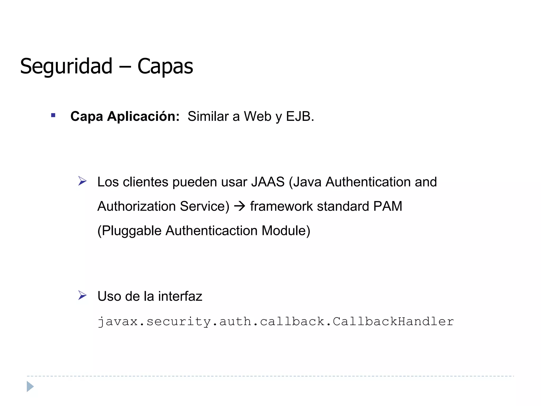 Seguridad – Capas Capa Aplicación:  Similar a Web y EJB. Los clientes pueden usar JAAS (Java Authentication and Authorization Service)    framework standard PAM (Pluggable Authenticaction Module) ‏ Uso de la interfaz  javax.security.auth.callback.CallbackHandler  