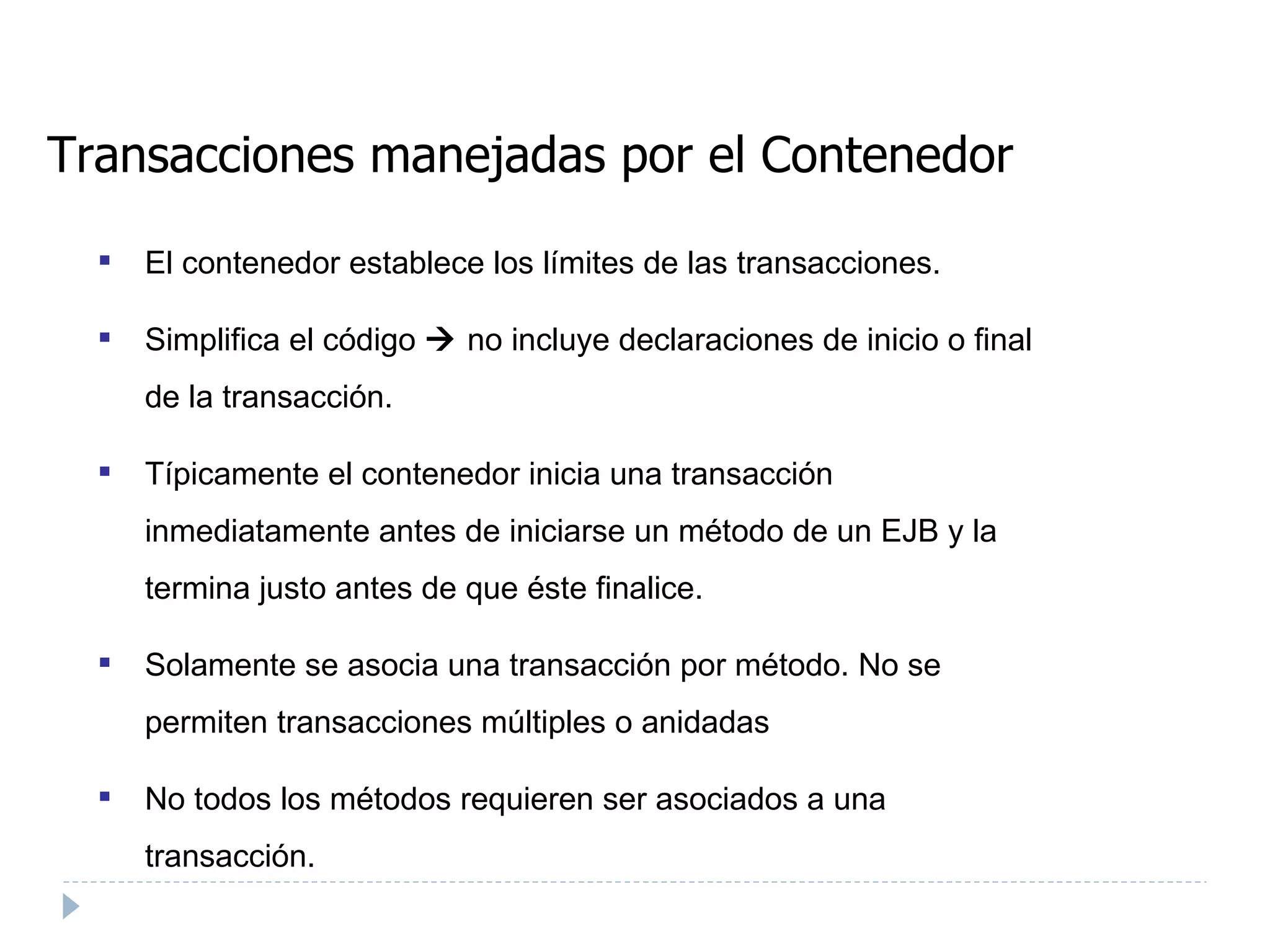 Transacciones manejadas por el Contenedor El contenedor establece los límites de las transacciones. Simplifica el código    no incluye declaraciones de inicio o final de la transacción. Típicamente el contenedor inicia una transacción inmediatamente antes de iniciarse un método de un EJB y la termina justo antes de que éste finalice. Solamente se asocia una transacción por método. No se permiten transacciones múltiples o anidadas No todos los métodos requieren ser asociados a una transacción.  