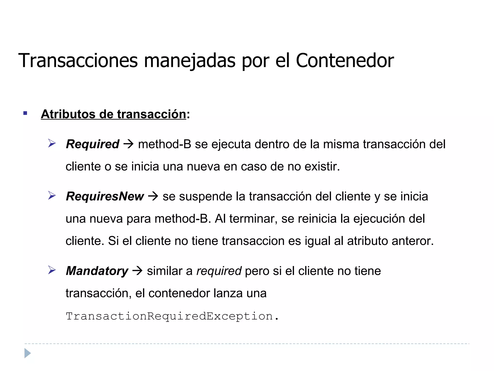 Transacciones manejadas por el Contenedor Atributos de transacción : Required     method-B se ejecuta dentro de la misma transacción del cliente o se inicia una nueva en caso de no existir.  RequiresNew     se suspende la transacción del cliente y se inicia una nueva para method-B. Al terminar, se reinicia la ejecución del cliente. Si el cliente no tiene transaccion es igual al atributo anteror. Mandatory     similar a  required  pero si el cliente no tiene transacción, el contenedor lanza una  TransactionRequiredException.   