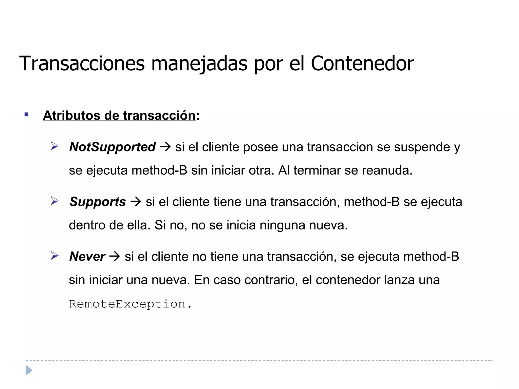 Transacciones manejadas por el Contenedor Atributos de transacción : NotSupported     si el cliente posee una transaccion se suspende y se ejecuta method-B sin iniciar otra. Al terminar se reanuda.  Supports     si el cliente tiene una transacción, method-B se ejecuta dentro de ella. Si no, no se inicia ninguna nueva. Never     si el cliente no tiene una transacción, se ejecuta method-B sin iniciar una nueva. En caso contrario, el contenedor lanza una  RemoteException.   