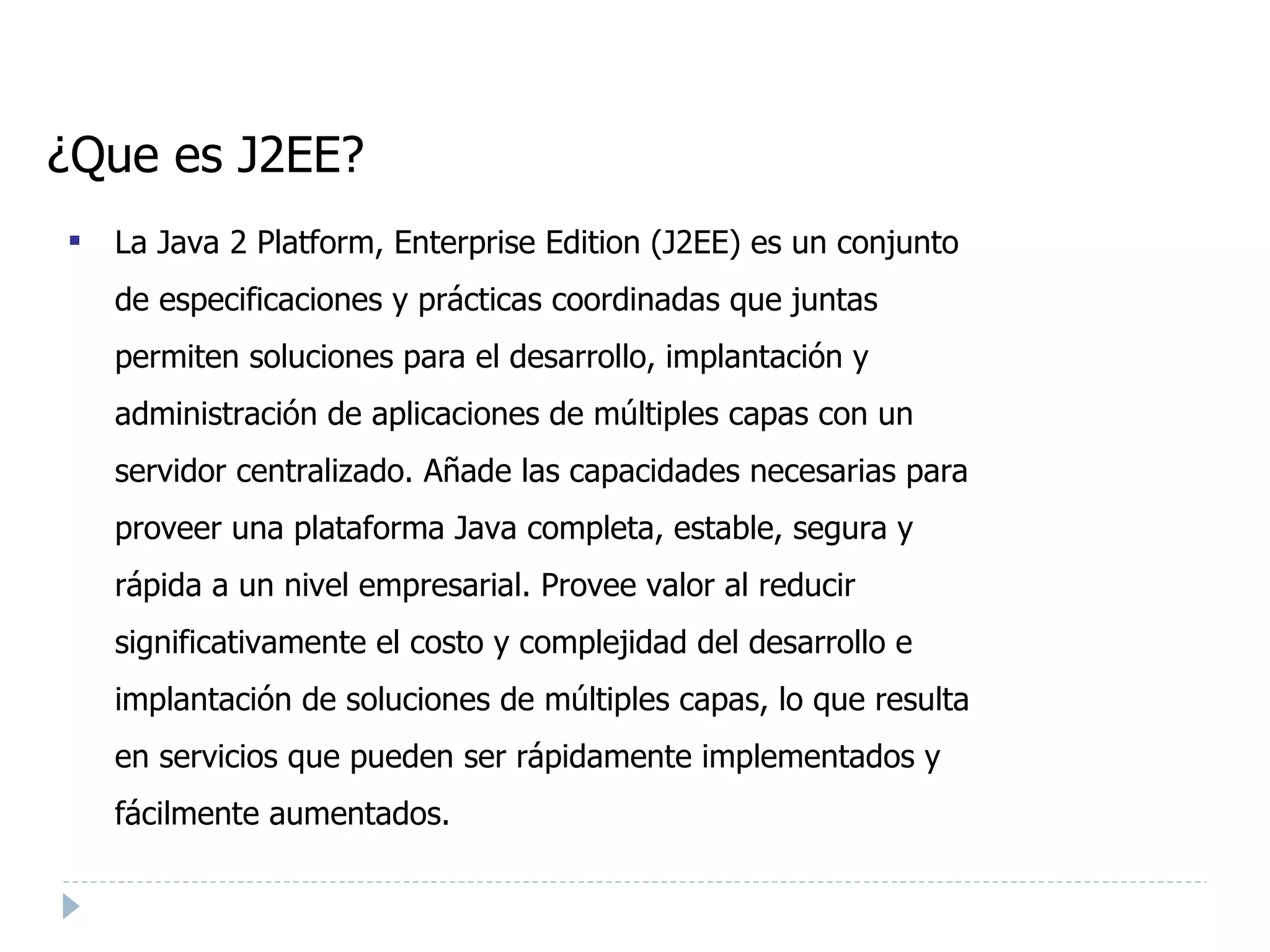 ¿Que es J2EE? La Java 2 Platform, Enterprise Edition (J2EE) es un conjunto de especificaciones y prácticas coordinadas que juntas permiten soluciones para el desarrollo, implantación y administración de aplicaciones de múltiples capas con un servidor centralizado. Añade las capacidades necesarias para proveer una plataforma Java completa, estable, segura y rápida a un nivel empresarial. Provee valor al reducir significativamente el costo y complejidad del desarrollo e implantación de soluciones de múltiples capas, lo que resulta en servicios que pueden ser rápidamente implementados y fácilmente aumentados. 