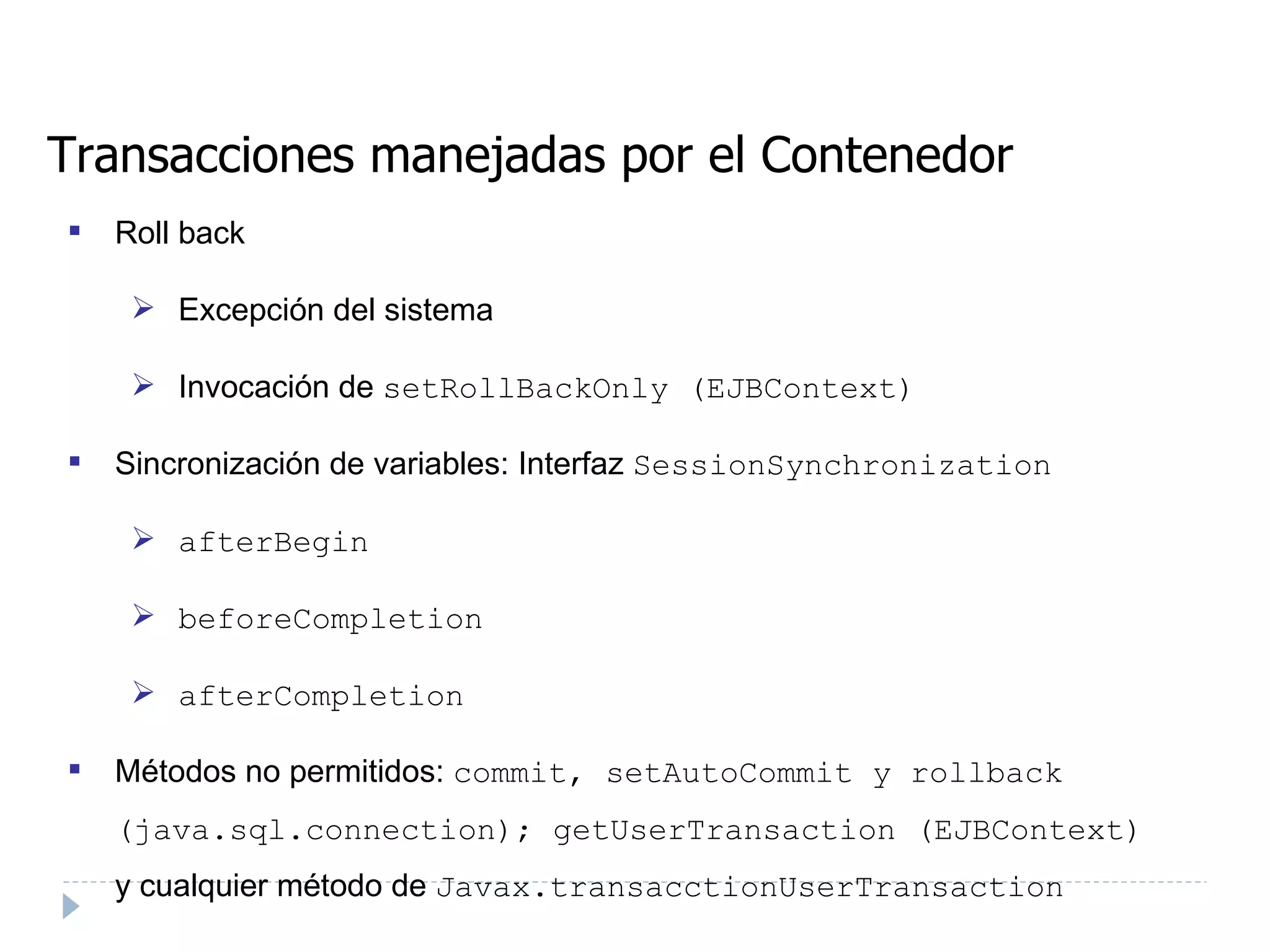 Transacciones manejadas por el Contenedor Roll back Excepción del sistema  Invocación de  setRollBackOnly (EJBContext) ‏ Sincronización de variables: Interfaz  SessionSynchronization  afterBegin beforeCompletion afterCompletion Métodos no permitidos:  commit, setAutoCommit y rollback (java.sql.connection); getUserTransaction (EJBContext)  y cualquier método de  Javax.transacctionUserTransaction  