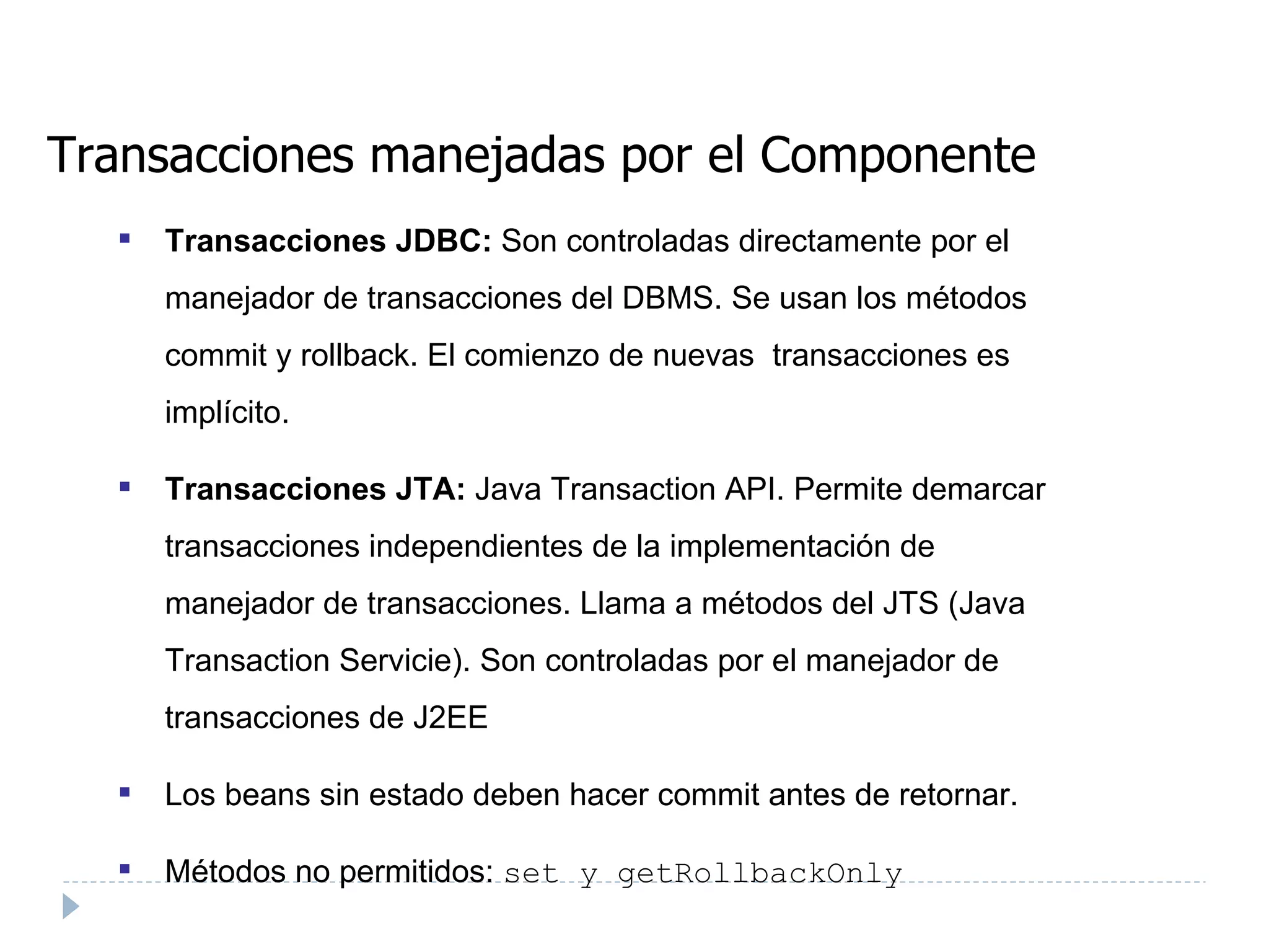 Transacciones manejadas por el Componente Transacciones JDBC:  Son controladas directamente por el manejador de transacciones del DBMS. Se usan los métodos commit y rollback. El comienzo de nuevas  transacciones es implícito. Transacciones JTA:  Java Transaction API. Permite demarcar transacciones independientes de la implementación de manejador de transacciones. Llama a métodos del JTS (Java Transaction Servicie). Son controladas por el manejador de transacciones de J2EE Los beans sin estado deben hacer commit antes de retornar.  Métodos no permitidos:  set y getRollbackOnly 