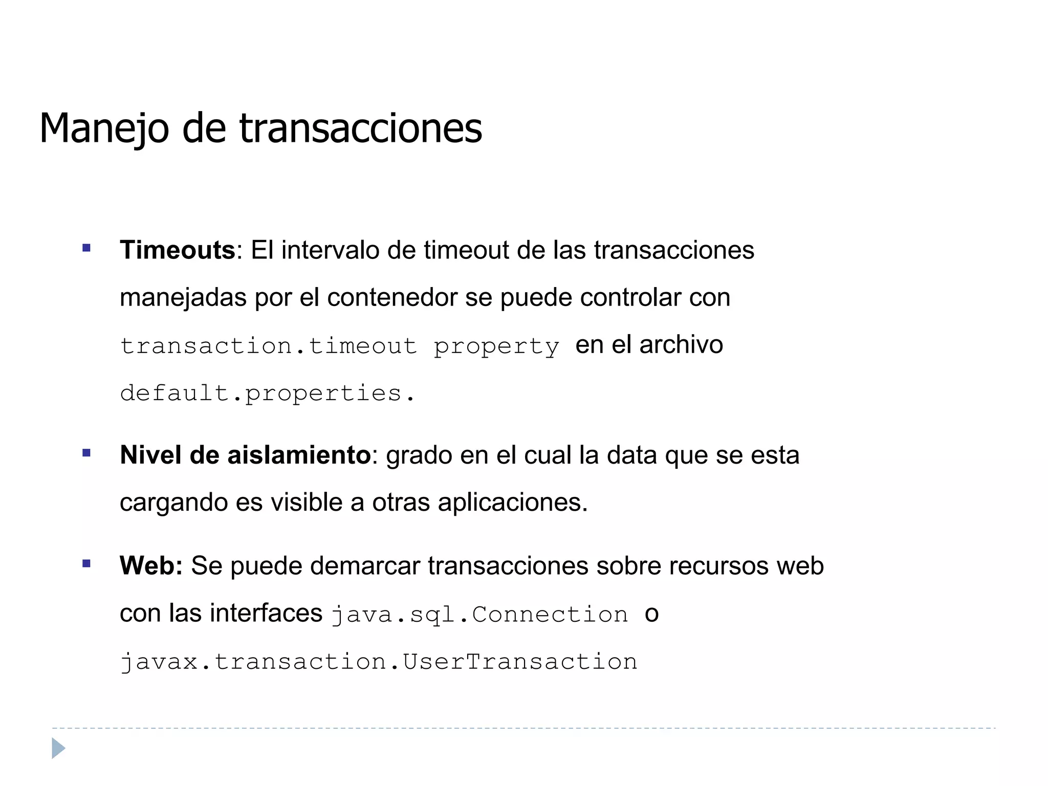 Manejo de transacciones Timeouts : El intervalo de timeout de las transacciones manejadas por el contenedor se puede controlar con  transaction.timeout property  en el archivo  default.properties.  Nivel de aislamiento : grado en el cual la data que se esta cargando es visible a otras aplicaciones. Web:  Se puede demarcar transacciones sobre recursos web con las interfaces  java.sql.Connection  o  javax.transaction.UserTransaction   