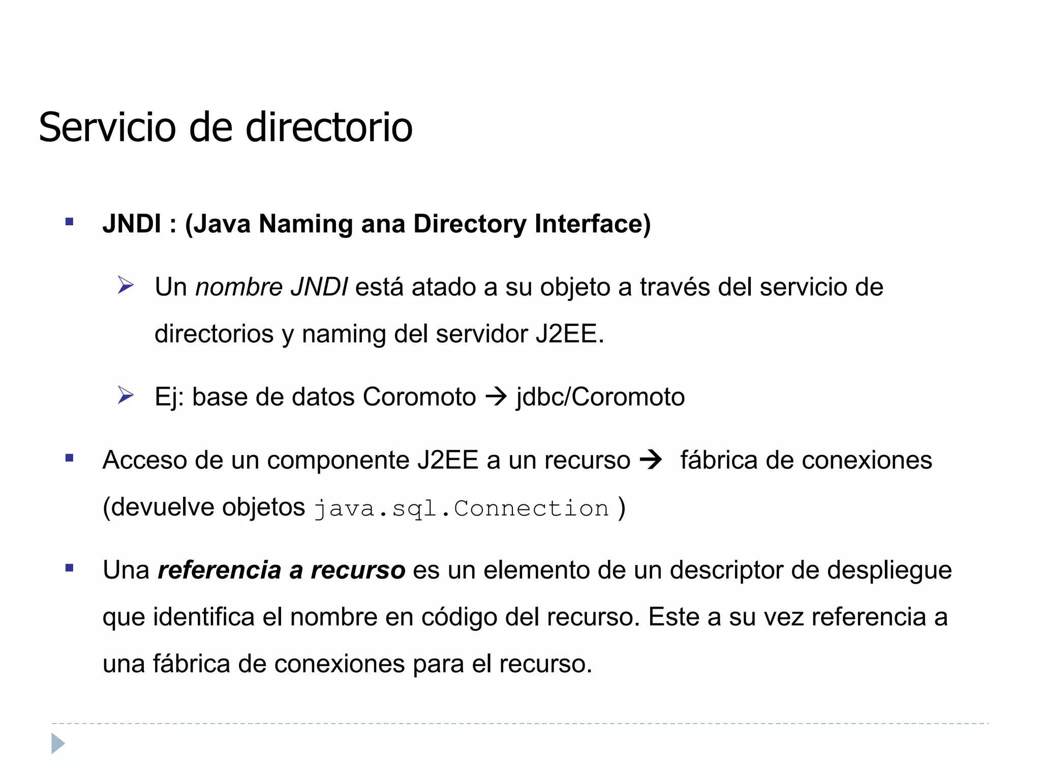Servicio de directorio JNDI : (Java Naming ana Directory Interface) ‏ Un  nombre JNDI  está atado a su objeto a través del servicio de directorios y naming del servidor J2EE. Ej: base de datos Coromoto    jdbc/Coromoto Acceso de un componente J2EE a un recurso      fábrica de conexiones (devuelve objetos  java.sql.Connection  ) ‏ Una  referencia a recurso   es un elemento de un descriptor de despliegue que identifica el nombre en código del recurso. Este a su vez referencia a una fábrica de conexiones para el recurso. 