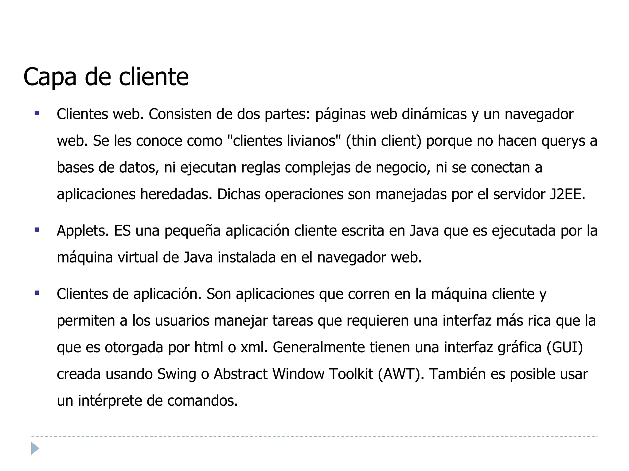 Capa de cliente Clientes web. Consisten de dos partes: páginas web dinámicas y un navegador web. Se les conoce como "clientes livianos" (thin client) porque no hacen querys a bases de datos, ni ejecutan reglas complejas de negocio, ni se conectan a aplicaciones heredadas. Dichas operaciones son manejadas por el servidor J2EE. Applets. ES una pequeña aplicación cliente escrita en Java que es ejecutada por la máquina virtual de Java instalada en el navegador web. Clientes de aplicación. Son aplicaciones que corren en la máquina cliente y permiten a los usuarios manejar tareas que requieren una interfaz más rica que la que es otorgada por html o xml. Generalmente tienen una interfaz gráfica (GUI) creada usando Swing o Abstract Window Toolkit (AWT). También es posible usar un intérprete de comandos. 