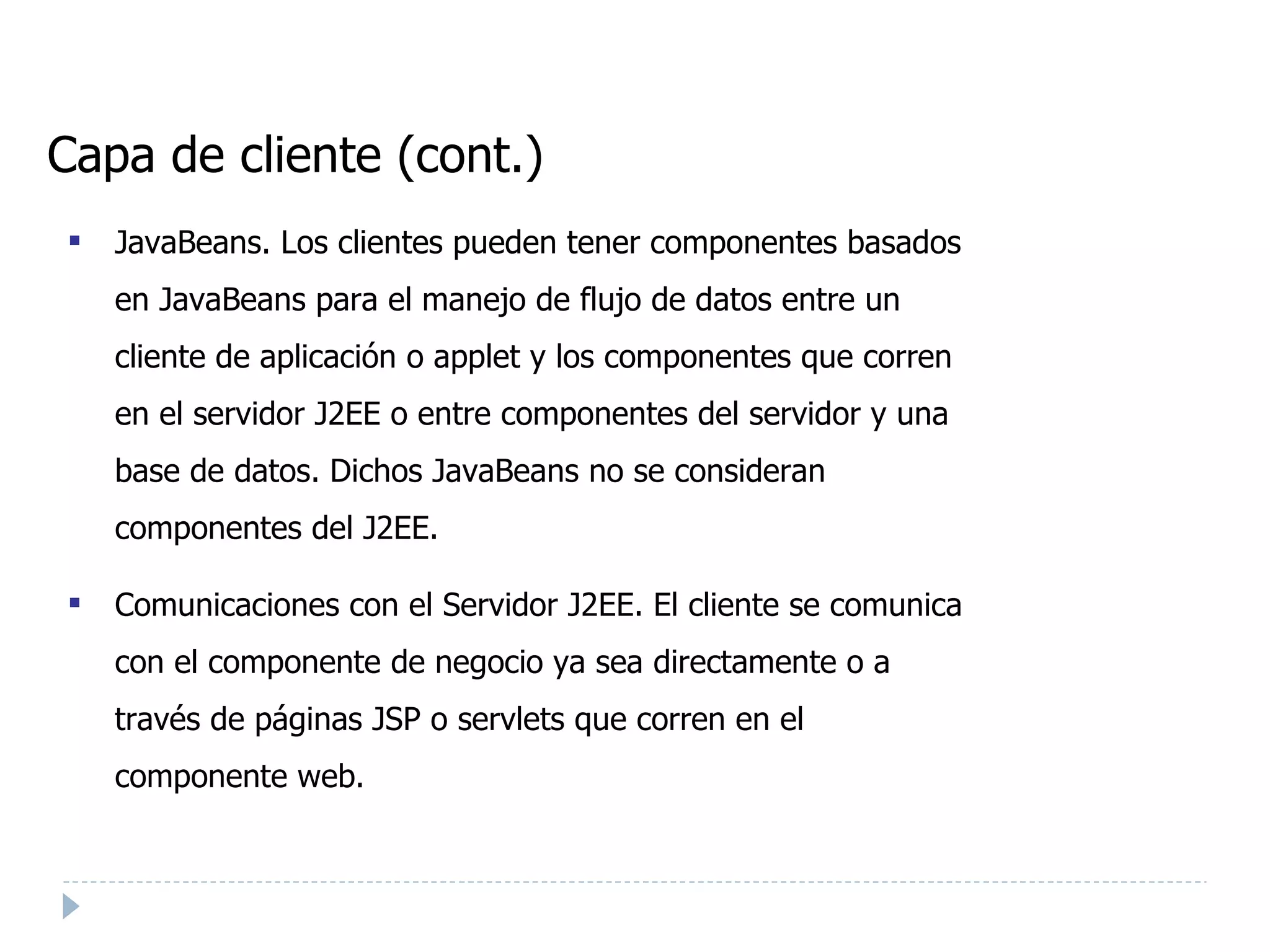 Capa de cliente (cont.) ‏ JavaBeans. Los clientes pueden tener componentes basados en JavaBeans para el manejo de flujo de datos entre un cliente de aplicación o applet y los componentes que corren en el servidor J2EE o entre componentes del servidor y una base de datos. Dichos JavaBeans no se consideran componentes del J2EE. Comunicaciones con el Servidor J2EE. El cliente se comunica con el componente de negocio ya sea directamente o a través de páginas JSP o servlets que corren en el componente web. 
