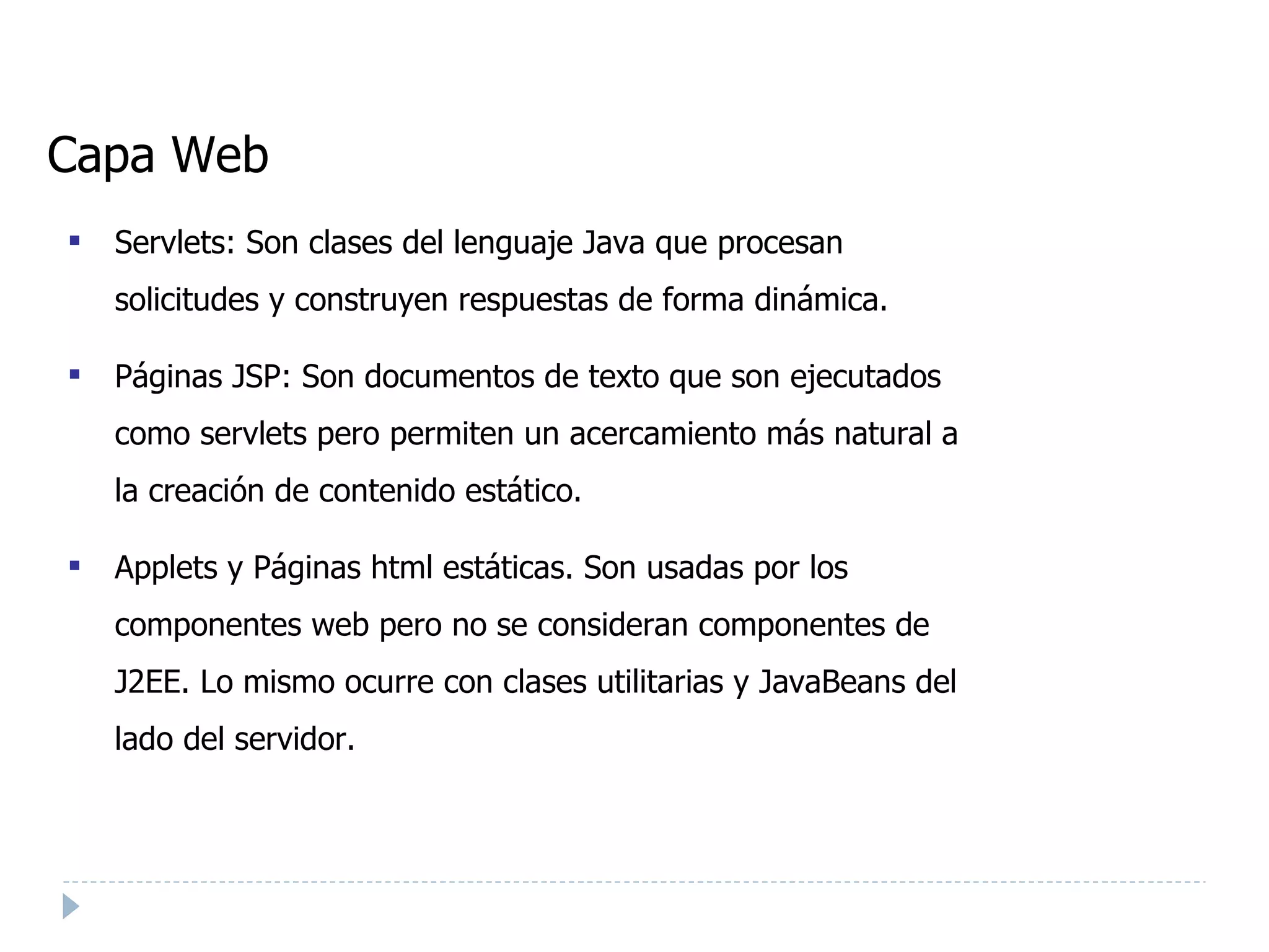 Capa Web Servlets: Son clases del lenguaje Java que procesan solicitudes y construyen respuestas de forma dinámica. Páginas JSP: Son documentos de texto que son ejecutados como servlets pero permiten un acercamiento más natural a la creación de contenido estático. Applets y Páginas html estáticas. Son usadas por los componentes web pero no se consideran componentes de J2EE. Lo mismo ocurre con clases utilitarias y JavaBeans del lado del servidor. 