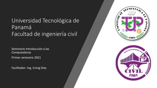 Universidad Tecnológica de
Panamá
Facultad de ingeniería civil
Seminario Introducción a las
Computadoras
Primer semestre 2021
Facilitador: Ing. Irving Díaz
 